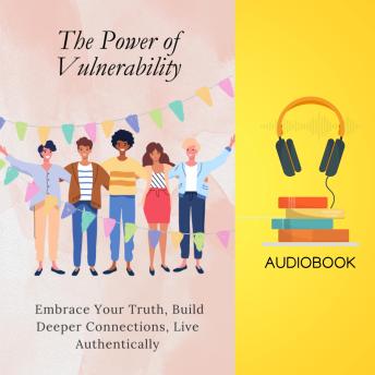 The Power of Vulnerability: Embrace Your Truth, Build Deeper Connections, Live Authentically