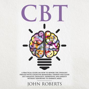 CBT: A Practical Guide on How to Rewire the Thought Process with Cognitive Behavioral Therapy and Flush Out Negative Thoughts, Depression, and Anxiety Without Resorting to Harmful Meds