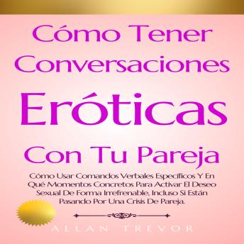 Cómo Tener Conversaciones Eróticas Con Tu Pareja: Cómo Usar Comandos Verbales Específicos Y En Qué Momentos Concretos Para Activar El Deseo Sexual De Forma Irrefrenable, Incluso Si Están Pasando Por Una Crisis De Pareja.