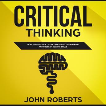 Critical Thinking: How to Guide your Life with Good Decision Making and Problem Solving Skills
