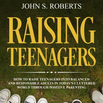Raising Teenagers: How to Raise Teenagers into Balanced and Responsible Adults in Today’s Cluttered World Through Positive Parenting