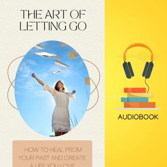 The Art of Letting Go: How to Heal from Your Past and Create a Life You Love
