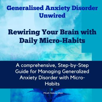 Generalised Anxiety Disorder Unwired: Rewiring Your Brain with Daily Micro-Habits: A Comprehensive, Step-by-step Guide for Managing Generalized Anxiety Disorder with Micro-Habits