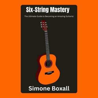 Six-String Mastery: The Ultimate Guide to Becoming an Amazing Guitarist