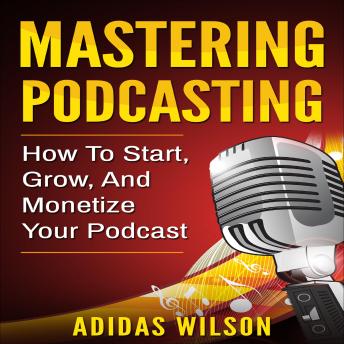 Mastering Podcasting: How To Start, Grow, And Monetize Your Podcast