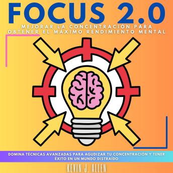 FOCUS 2.0 - Mejorar La Concentración Para Obtener El Máximo Rendimiento Mental: Domina Técnicas Avanzadas Para Agudizar Tu Concentración Y Tener Éxito En Un Mundo Distraído