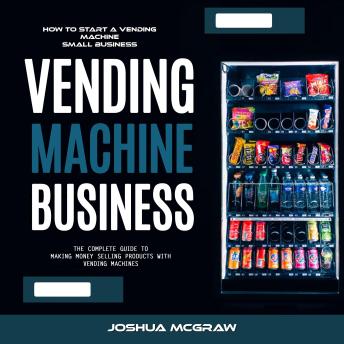Vending Machine Business: How to Start a Vending Machine Small Business (The Complete Guide to Making Money Selling Products With Vending Machines)