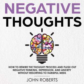 Negative Thoughts: How to Rewire the Thought Process and Flush out Negative Thinking, Depression, and Anxiety Without Resorting to Harmful Meds