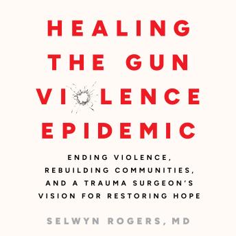 Healing the Gun Violence Epidemic: Ending Violence, Rebuilding Communities, and a Trauma Surgeon's Vision for Restoring Hope