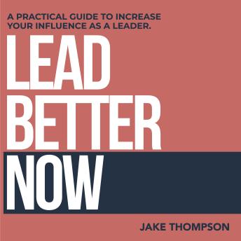 Lead Better Now: A Practical Guide to Increase Your Influence as a Leader
