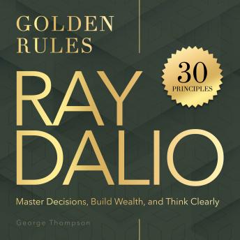 Ray Dalio. Golden Rules: 30 Powerful Principles to Master Decisions, Build Wealth, and Think Clearly
