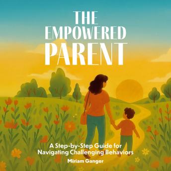 The Empowered Parent: A Step-by-Step Guide for Navigating Challenging Behaviors