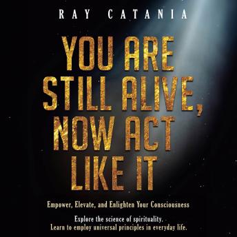 You Are Still Alive Now Act Like It: Empower, Elevate, and Enlighten Your Consciousness