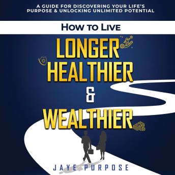 How To Live Longer Healthier & Wealthier: A Guide For Discovering Your Life’s Purpose & Unlocking Unlimited Potential