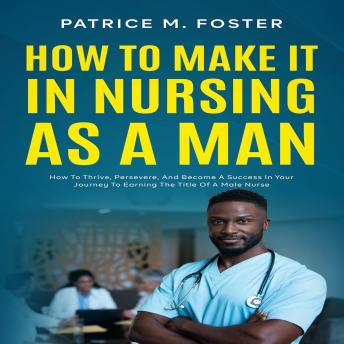 How To Make It In Nursing As A Man: How To Thrive, Persevere, And Become A Success In Your Journey To Earning The Title Of A Male Nurse