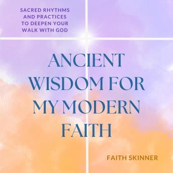 Ancient Wisdom For My Modern Faith: Sacred Rhythms and Practices to Deepen Your Walk With God