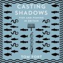 Casting Shadows: Fish and Fishing in Britain, Tom Fort