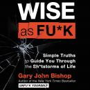 Wise As Fu*k: Simple Truths to Guide You Through the Sh*tstorms of Life, Gary John Bishop