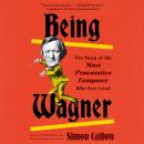 Being Wagner: The Story of the Most Provocative Composer Who Ever Lived, Simon Callow