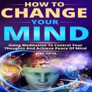 How to Change Your Mind: Using Meditation To Control Your Thoughts And Achieve Piece Of Mind Audiobook