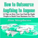 How to Outsource Anything to Anyone: 10 Tips on How You Can Find the Right People to Build Your Busi Audiobook