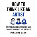 How To Think Like an Artist: Painters and Sculptors Who Have Changed The Way We See The World Audiobook