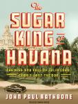 Sugar King of Havana: The Rise and Fall of Julio Lobo, Cuba's Last Tycoon, John Paul Rathbone