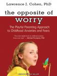 Opposite of Worry: The Playful Parenting Approach to Childhood Anxieties and Fears, Lawrence J. Cohen, Ph.D.
