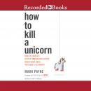 How to Kill a Unicorn: How the World's Hottest Innovation Factory Builds Bold Ideas That Make it to Market, Mark Payne