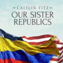 Our Sister Republics: The United States in an Age of American Revolutions, Caitlin Fitz