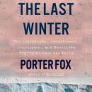Last Winter: The Scientists, Adventurers, Journeymen, and Mavericks Trying to Save the World, Porter Fox