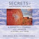Secrets of Aboriginal Healing: A Physicist's Journey with a Remote Australian Tribe, Gary Holz