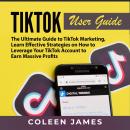 TikTok User Guide: The Ultimate Guide to TikTok Marketing, Learn Effective Strategies on How to Leverage Your TikTok Account to Earn Massive Profits, Coleen James