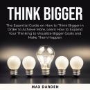 Think Bigger: The Essential Guide on How to Think Bigger in Order to Achieve More, Learn How to Expa Audiobook