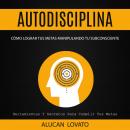 Autodisciplina: Cómo Lograr Tus Metas Manipulando Tu Subconsciente (Herramientas Y Secretos Para Cumplir Tus Metas), Alucan Lovato