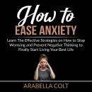 How to Ease Anxiety: Learn The Effective Strategies on How to Stop Worrying and Prevent Negative Thi Audiobook