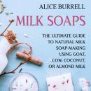 Milk Soaps: The Ultimate Guide to Natural Milk Soap-Making Using Goat, Cow, Coconut, or Almond Milk