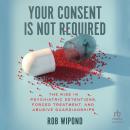 Your Consent Is Not Required: The Rise in Psychiatric Detentions, Forced Treatment, and Abusive Guardianships, Rob Wipond
