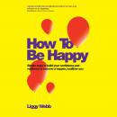 How To Be Happy: How Developing Your Confidence, Resilience, Appreciation and Communication Can Lead Audiobook
