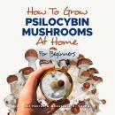 How to Grow Psilocybin Mushrooms at Home for Beginners: 5 Comprehensive Magic Mushroom Growing Metho Audiobook