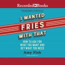 I Wanted Fries with That: How to Ask for What you Want and Get What You Need, Amy Fish