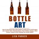Bottle Art: How To Use Empty Wine Glass Bottles To Make Decor Craft Projects Like Colorful Vases, Dr Audiobook