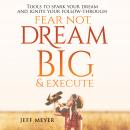 Fear Not, Dream Big, & Execute: Tools to Spark Your Dream And Ignite Your Follow-Through, Jeff Meyer