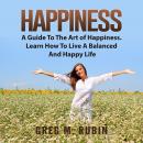 Happiness: A Guide To The Art of Happiness. Learn How To Live A Balanced And Happy Life Audiobook