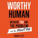 Worthy Human: Because you are the problem and the solution., Tracy Litt