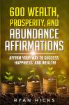 600 Wealth, Prosperity, And Abundance Affirmations: Affirm Your Way To Success, Happiness, And Wealth!, Ryan Hicks