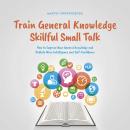 Train General Knowledge Skillful Small Talk - How to Improve Your General Knowledge and Radiate More Audiobook