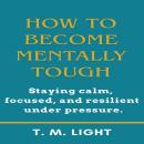 How to Become Mentally Tough: Staying calm, focused, and resilient under pressure. Audiobook