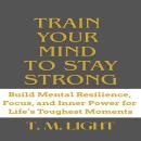 Train Your Mind to Stay Strong: Build Mental Resilience, Focus, and Inner Power for Life’s Toughest Moments Audiobook