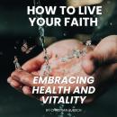 How To Live Your Faith Embracing Health and Vitality: Learn How Scripture and Modern Wellness Can Renew Your Body Audiobook